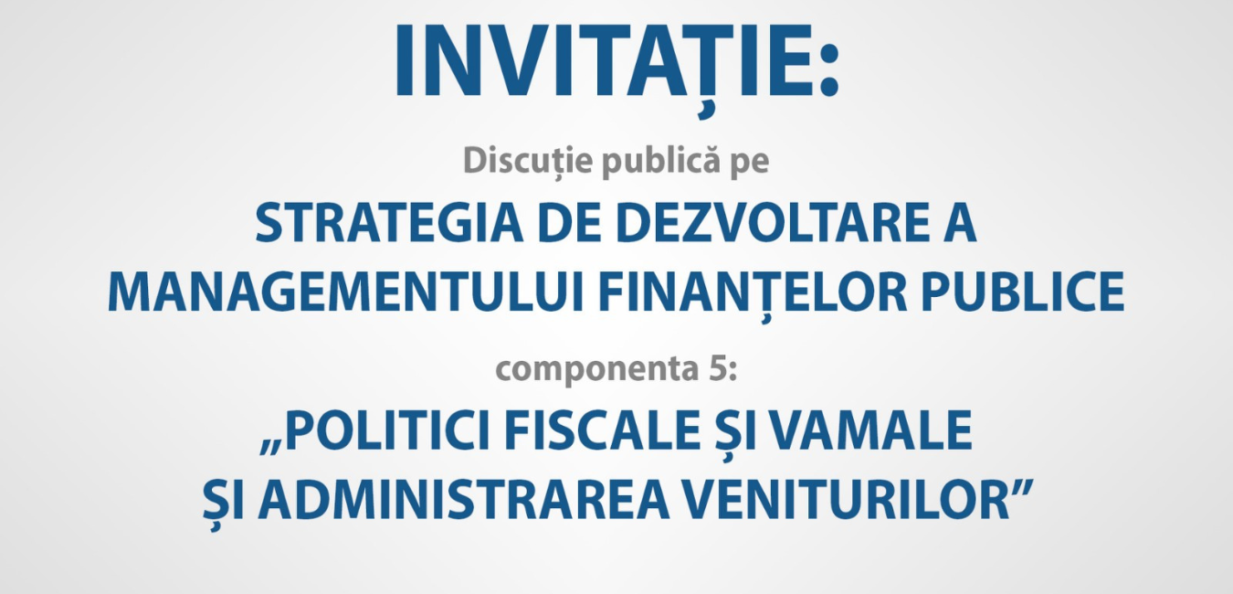 INVITAȚIE: Discuție publică pe Strategia de dezvoltare a managementului finanțelor publice, componenta: „Politici fiscale și vamale și administrarea veniturilor”